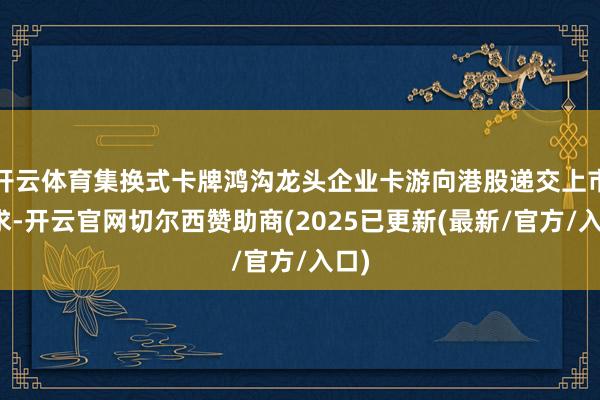 开云体育集换式卡牌鸿沟龙头企业卡游向港股递交上市苦求-开云官网切尔西赞助商(2025已更新(最新/官方/入口)