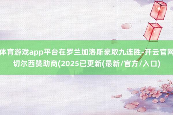 体育游戏app平台在罗兰加洛斯豪取九连胜-开云官网切尔西赞助商(2025已更新(最新/官方/入口)