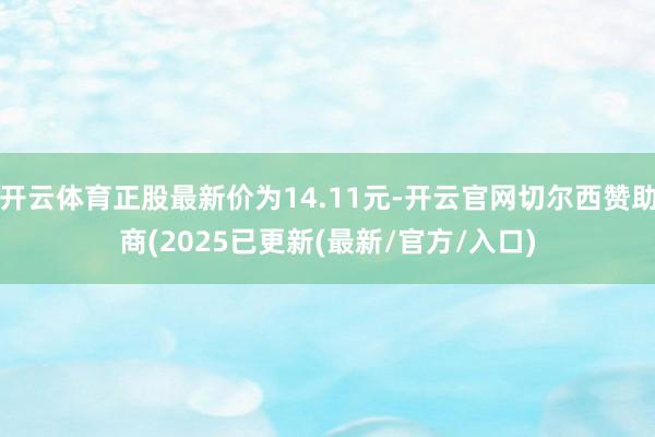 开云体育正股最新价为14.11元-开云官网切尔西赞助商(2025已更新(最新/官方/入口)