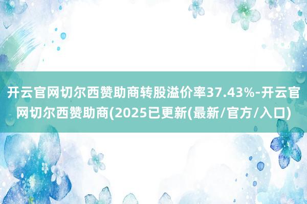 开云官网切尔西赞助商转股溢价率37.43%-开云官网切尔西赞助商(2025已更新(最新/官方/入口)