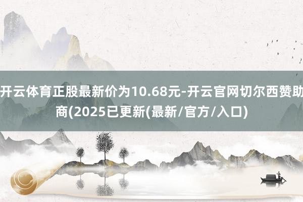 开云体育正股最新价为10.68元-开云官网切尔西赞助商(2025已更新(最新/官方/入口)