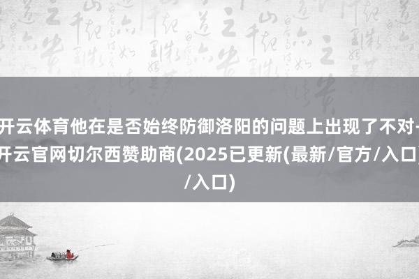 开云体育他在是否始终防御洛阳的问题上出现了不对-开云官网切尔西赞助商(2025已更新(最新/官方/入口)