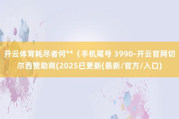 开云体育耗尽者何**（手机尾号 3990-开云官网切尔西赞助商(2025已更新(最新/官方/入口)