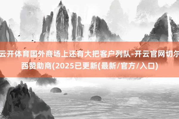 云开体育国外商场上还有大把客户列队-开云官网切尔西赞助商(2025已更新(最新/官方/入口)