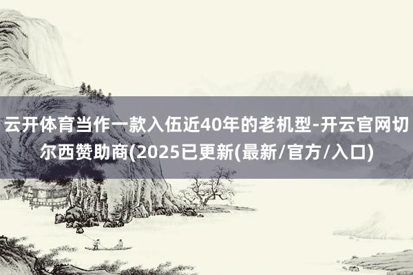 云开体育当作一款入伍近40年的老机型-开云官网切尔西赞助商(2025已更新(最新/官方/入口)