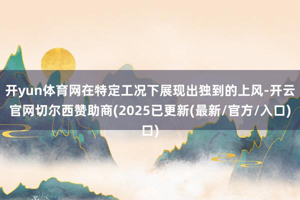 开yun体育网在特定工况下展现出独到的上风-开云官网切尔西赞助商(2025已更新(最新/官方/入口)