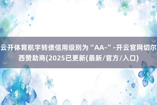 云开体育航宇转债信用级别为“AA-”-开云官网切尔西赞助商(2025已更新(最新/官方/入口)