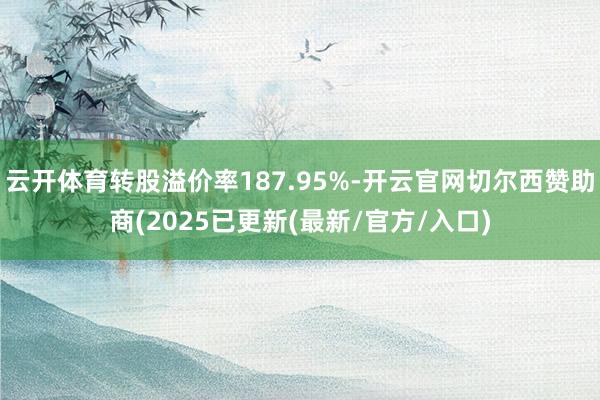 云开体育转股溢价率187.95%-开云官网切尔西赞助商(2025已更新(最新/官方/入口)