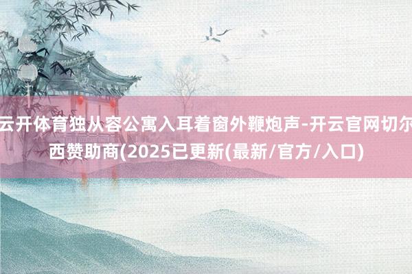 云开体育独从容公寓入耳着窗外鞭炮声-开云官网切尔西赞助商(2025已更新(最新/官方/入口)