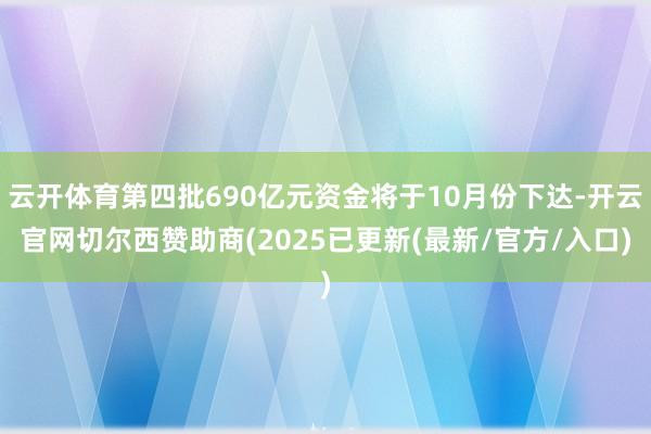 云开体育第四批690亿元资金将于10月份下达-开云官网切尔西赞助商(2025已更新(最新/官方/入口)