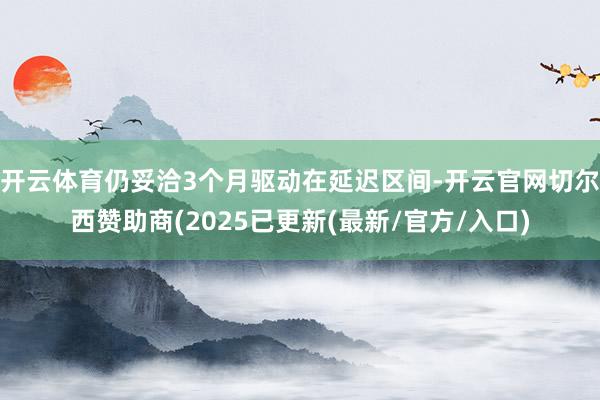 开云体育仍妥洽3个月驱动在延迟区间-开云官网切尔西赞助商(2025已更新(最新/官方/入口)