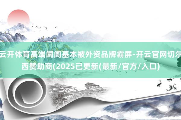 云开体育高端阛阓基本被外资品牌霸屏-开云官网切尔西赞助商(2025已更新(最新/官方/入口)