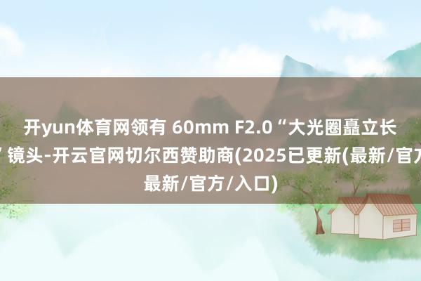 开yun体育网领有 60mm F2.0“大光圈矗立长焦微距”镜头-开云官网切尔西赞助商(2025已更新(最新/官方/入口)