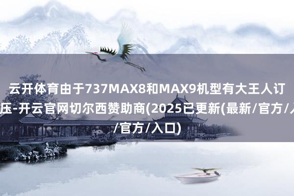 云开体育由于737MAX8和MAX9机型有大王人订单积压-开云官网切尔西赞助商(2025已更新(最新/官方/入口)