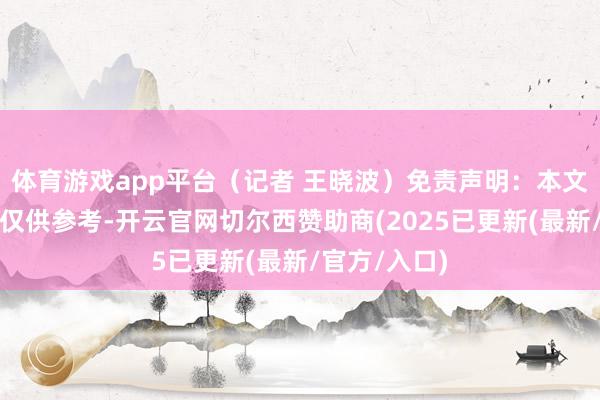 体育游戏app平台（记者 王晓波）免责声明：本文本体与数据仅供参考-开云官网切尔西赞助商(2025已更新(最新/官方/入口)