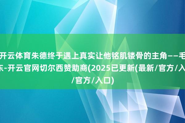 开云体育朱德终于遇上真实让他铭肌镂骨的主角——毛泽东-开云官网切尔西赞助商(2025已更新(最新/官方/入口)