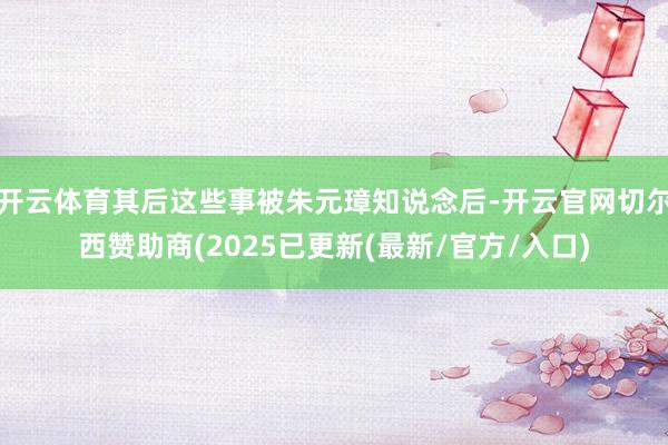 开云体育其后这些事被朱元璋知说念后-开云官网切尔西赞助商(2025已更新(最新/官方/入口)