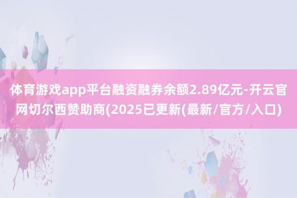 体育游戏app平台融资融券余额2.89亿元-开云官网切尔西赞助商(2025已更新(最新/官方/入口)