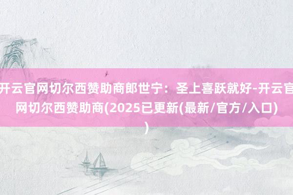 开云官网切尔西赞助商郎世宁：圣上喜跃就好-开云官网切尔西赞助商(2025已更新(最新/官方/入口)