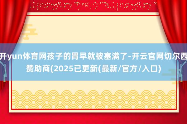 开yun体育网孩子的胃早就被塞满了-开云官网切尔西赞助商(2025已更新(最新/官方/入口)