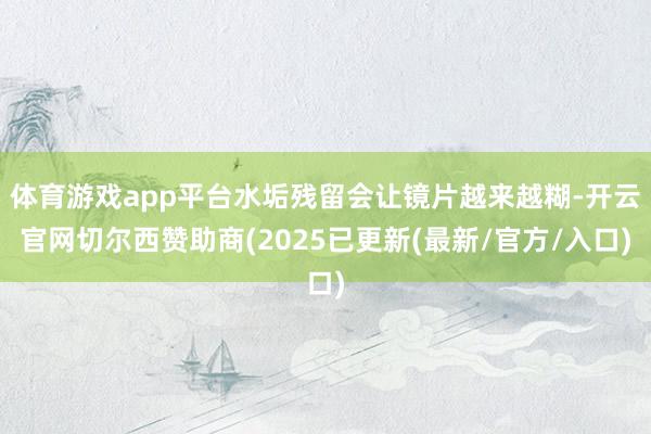 体育游戏app平台水垢残留会让镜片越来越糊-开云官网切尔西赞助商(2025已更新(最新/官方/入口)