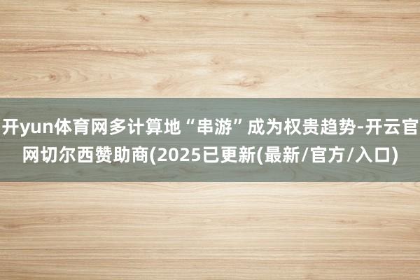 开yun体育网多计算地“串游”成为权贵趋势-开云官网切尔西赞助商(2025已更新(最新/官方/入口)