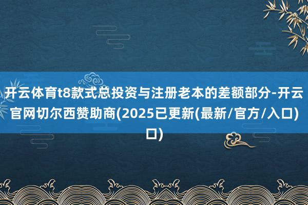 开云体育t8款式总投资与注册老本的差额部分-开云官网切尔西赞助商(2025已更新(最新/官方/入口)