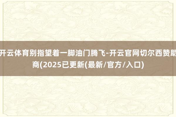 开云体育别指望着一脚油门腾飞-开云官网切尔西赞助商(2025已更新(最新/官方/入口)