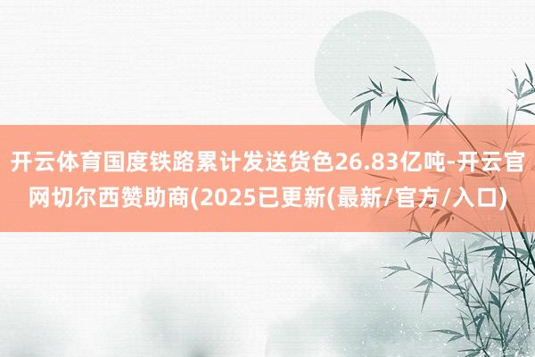 开云体育国度铁路累计发送货色26.83亿吨-开云官网切尔西赞助商(2025已更新(最新/官方/入口)