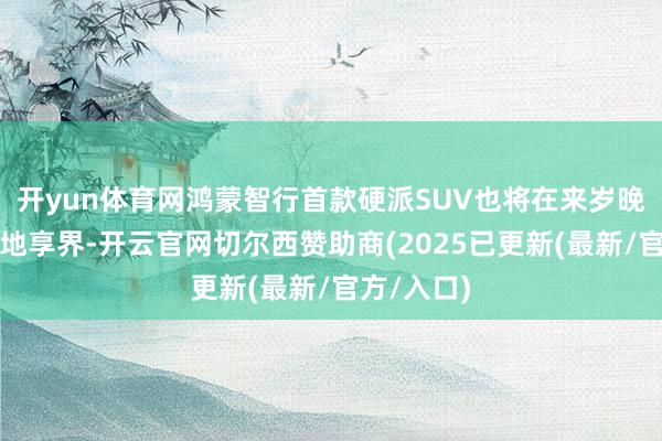 开yun体育网鸿蒙智行首款硬派SUV也将在来岁晚些时分落地享界-开云官网切尔西赞助商(2025已更新(最新/官方/入口)
