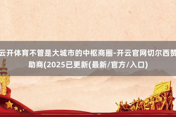 云开体育不管是大城市的中枢商圈-开云官网切尔西赞助商(2025已更新(最新/官方/入口)