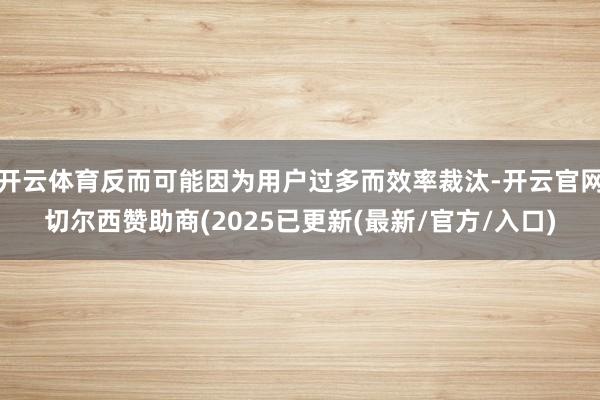 开云体育反而可能因为用户过多而效率裁汰-开云官网切尔西赞助商(2025已更新(最新/官方/入口)