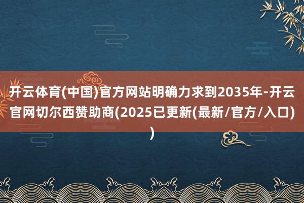 开云体育(中国)官方网站明确力求到2035年-开云官网切尔西赞助商(2025已更新(最新/官方/入口)